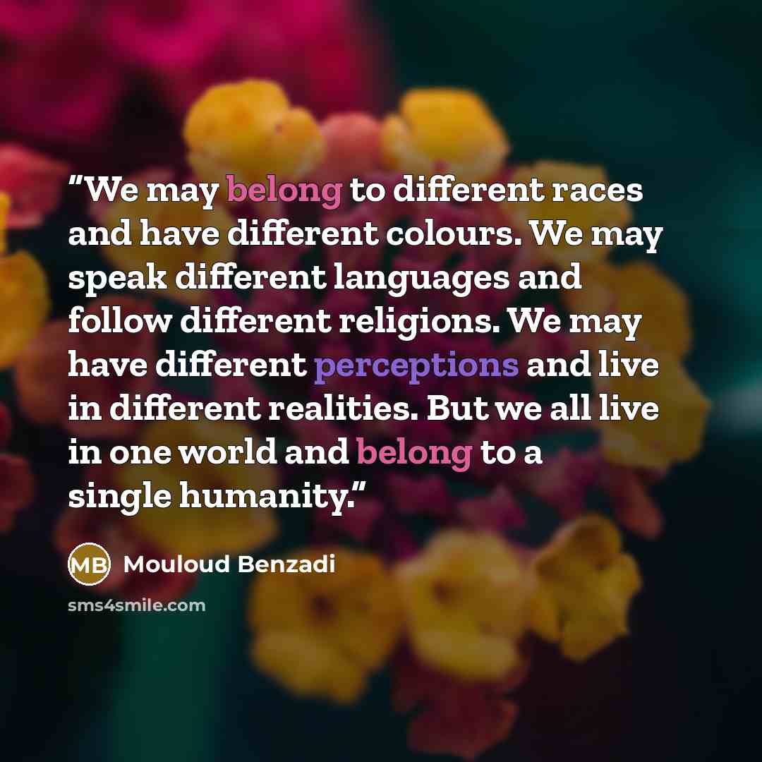 “We may belong to different races and have different colours. We may speak different languages and follow different religions. We may have different perceptions and live in different realities. But we all live in one world and belong to a single humanity.” quote by Mouloud Benzadi