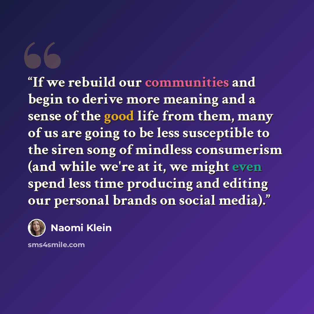 “If we rebuild our communities and begin to derive more meaning and a sense of the good life from them, many of us are going to be less susceptible to the siren song of mindless consumerism (and while we're at it, we might even spend less time producing and editing our personal brands on social…” quote by Naomi Klein