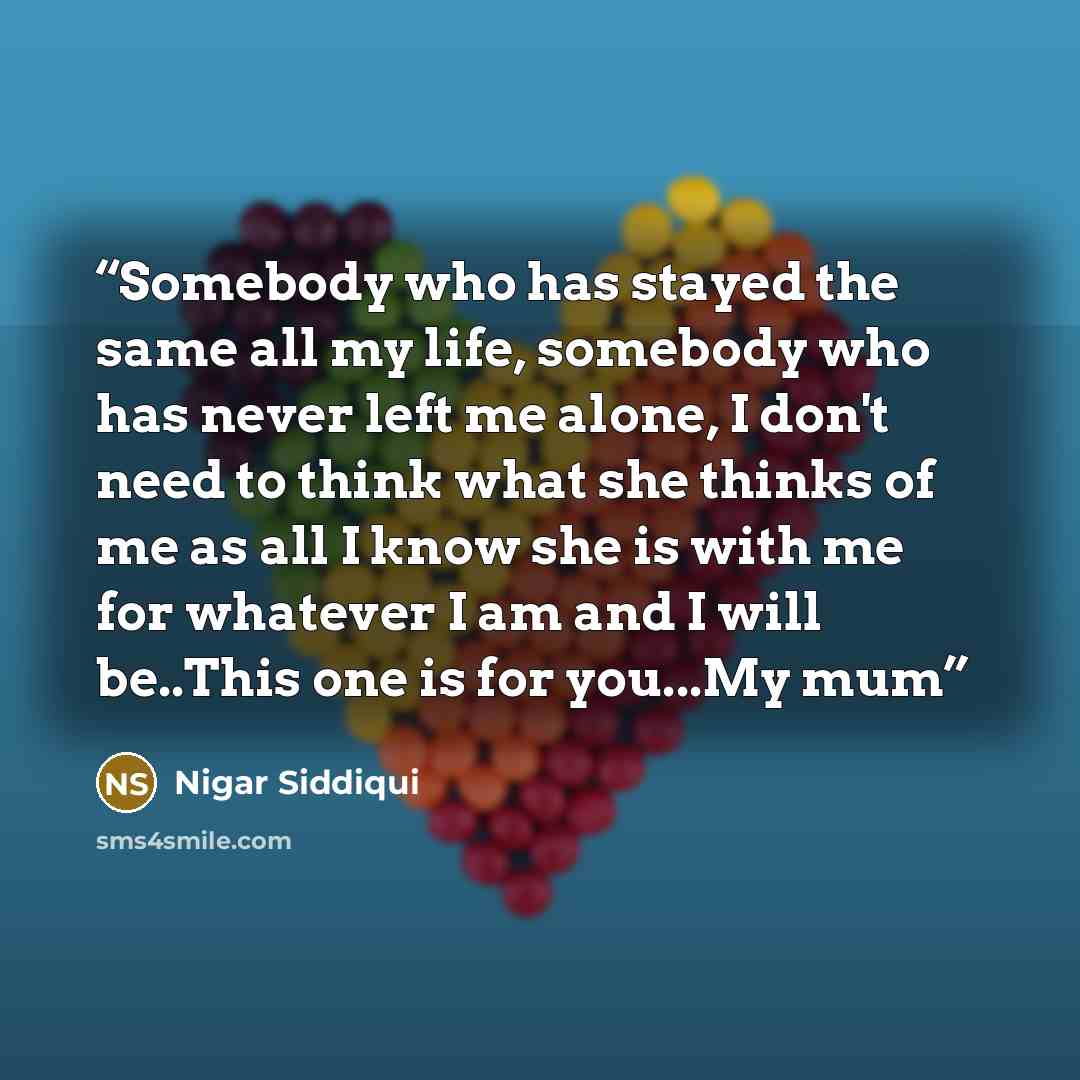 “Somebody who has stayed the same all my life, somebody who has never left me alone, I don't need to think what she thinks of me as all I know she is with me for whatever I am and I will be..This one is for you...My mum” quote by Nigar Siddiqui