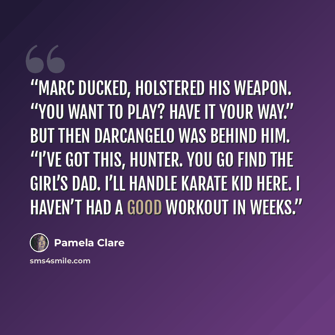 “Marc ducked, holstered his weapon. “You want to play? Have it your way.” But then Darcangelo was behind him. “I’ve got this, Hunter. You go find the girl’s dad. I’ll handle Karate Kid here. I haven’t had a good workout in weeks.” quote by Pamela Clare