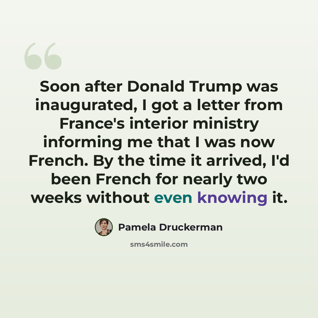“Soon after Donald Trump was inaugurated, I got a letter from France's interior ministry informing me that I was now French. By the time it arrived, I'd been French for nearly two weeks without even knowing it.” quote by Pamela Druckerman