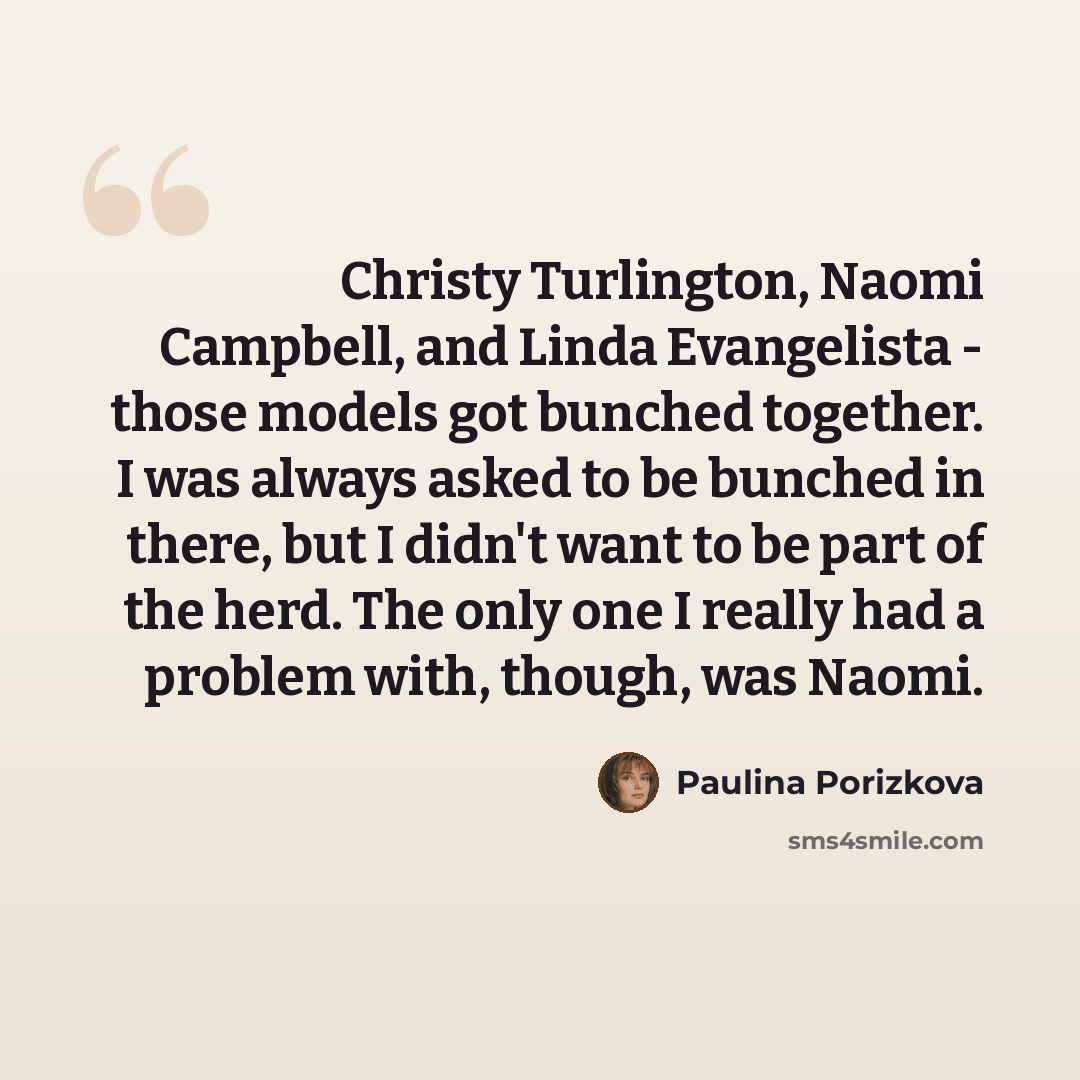 “Christy Turlington, Naomi Campbell, and Linda Evangelista - those models got bunched together. I was always asked to be bunched in there, but I didn't want to be part of the herd. The only one I really had a problem with, though, was Naomi.” quote by Paulina Porizkova