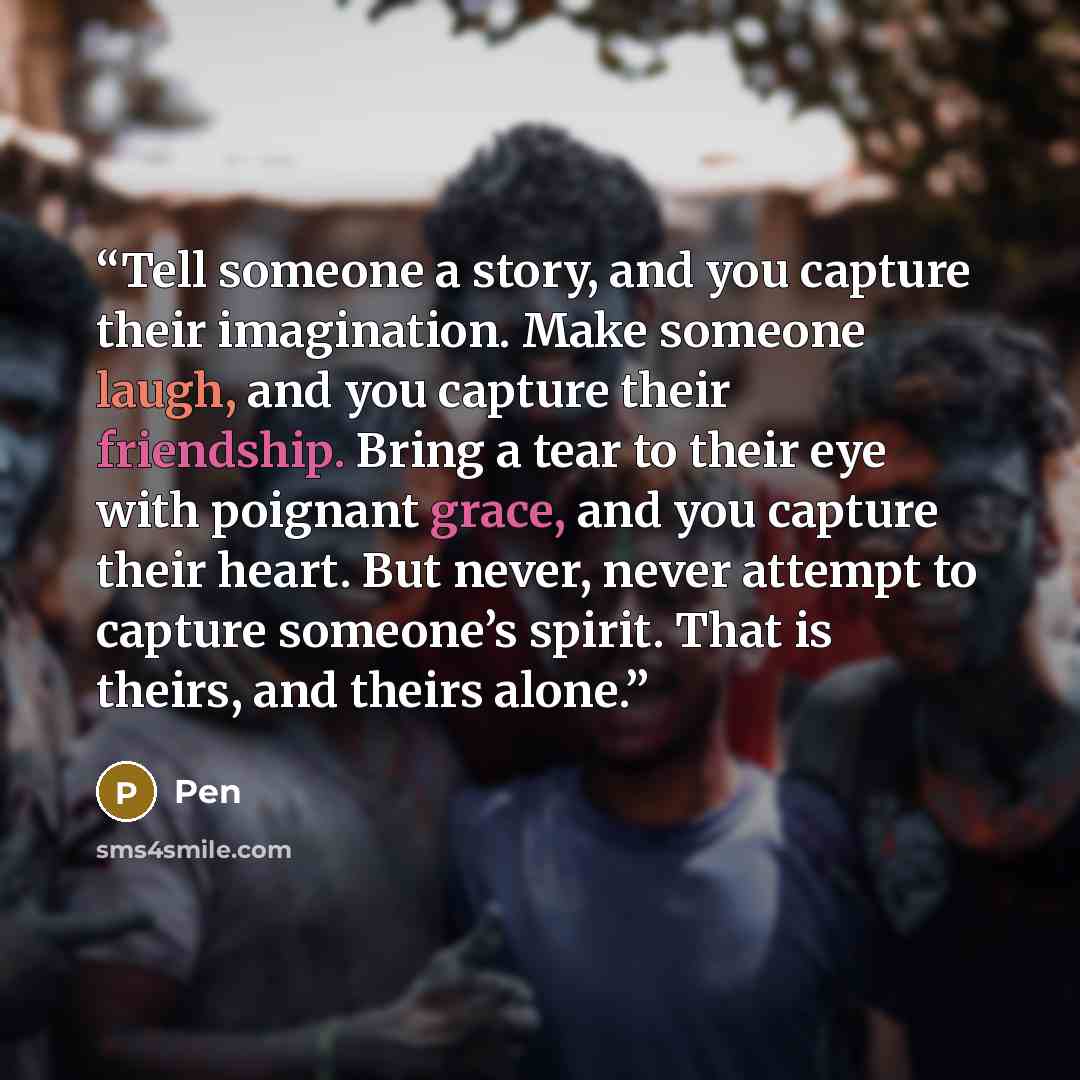 “Tell someone a story, and you capture their imagination. Make someone laugh, and you capture their friendship. Bring a tear to their eye with poignant grace, and you capture their heart. But never, never attempt to capture someone’s spirit. That is theirs, and theirs alone.” quote by Pen