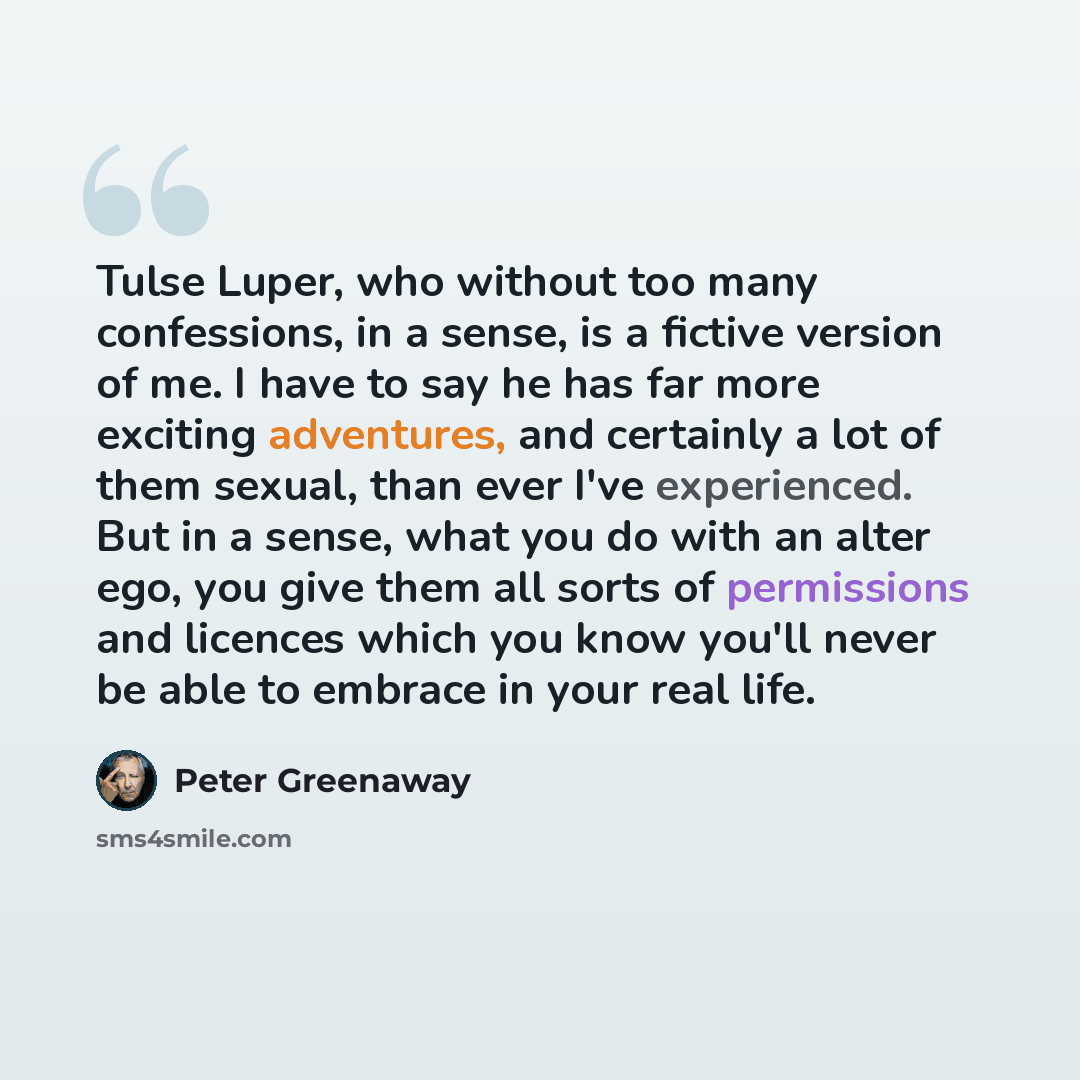 “Tulse Luper, who without too many confessions, in a sense, is a fictive version of me. I have to say he has far more exciting adventures, and certainly a lot of them sexual, than ever I've experienced. But in a sense, what you do with an alter ego, you give them all sorts of permissions and…” quote by Peter Greenaway