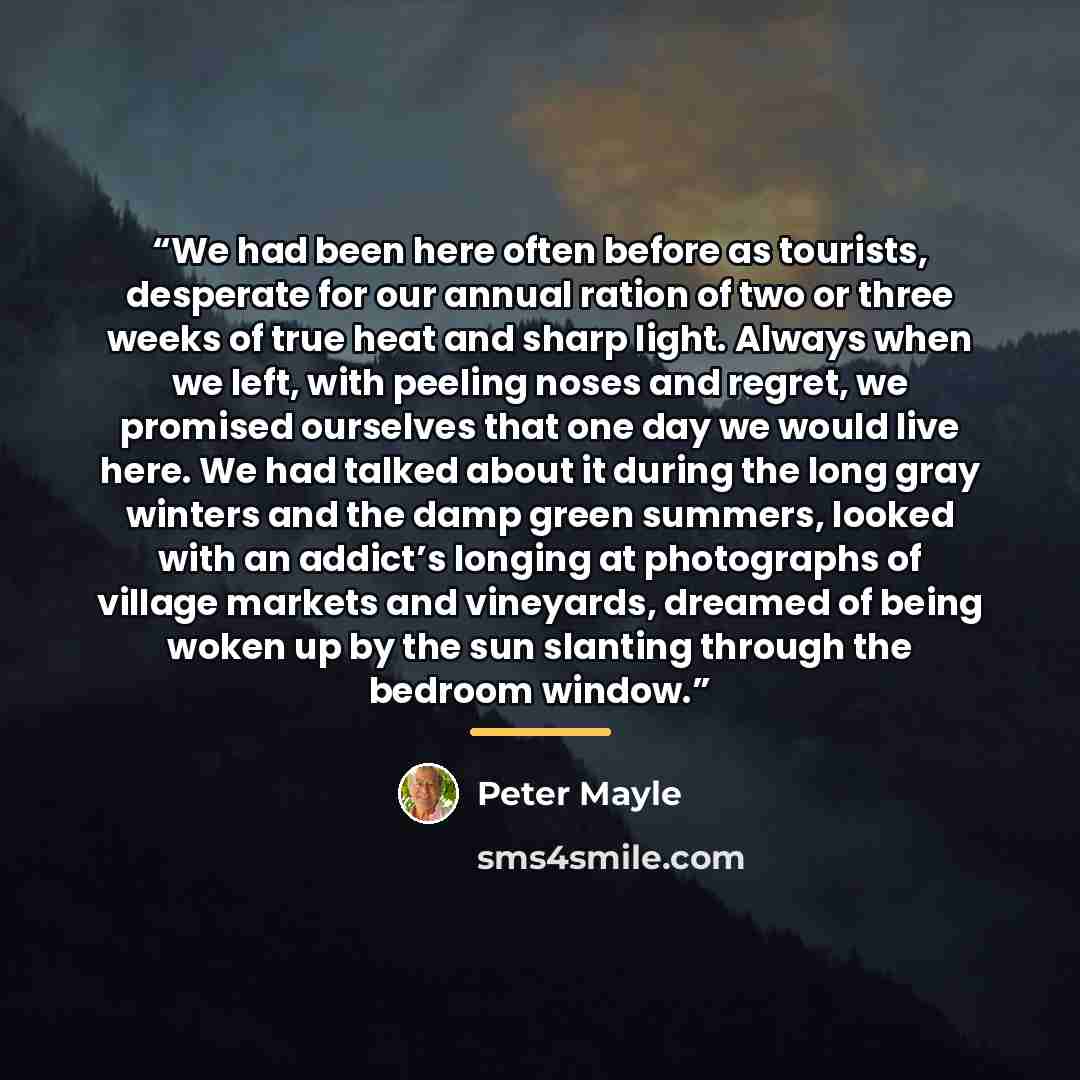 “We had been here often before as tourists, desperate for our annual ration of two or three weeks of true heat and sharp light. Always when we left, with peeling noses and regret, we promised ourselves that one day we would live here. We had talked about it during the long gray winters and the damp…” quote by Peter Mayle