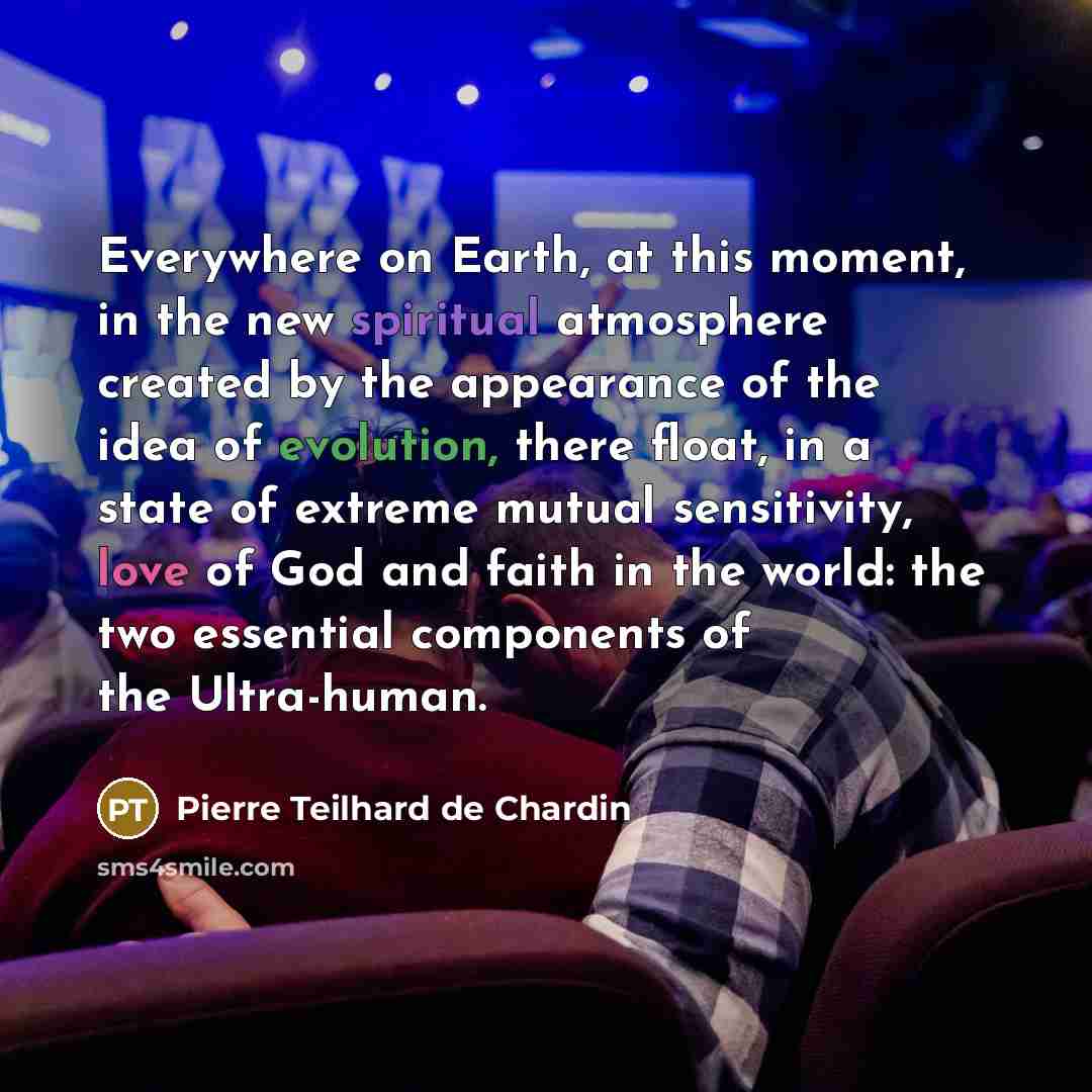 “Everywhere on Earth, at this moment, in the new spiritual atmosphere created by the appearance of the idea of evolution, there float, in a state of extreme mutual sensitivity, love of God and faith in the world: the two essential components of the Ultra-human.” quote by Pierre Teilhard de Chardin