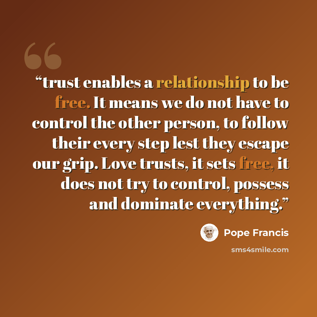 “trust enables a relationship to be free. It means we do not have to control the other person, to follow their every step lest they escape our grip. Love trusts, it sets free, it does not try to control, possess and dominate everything.” quote by Pope Francis