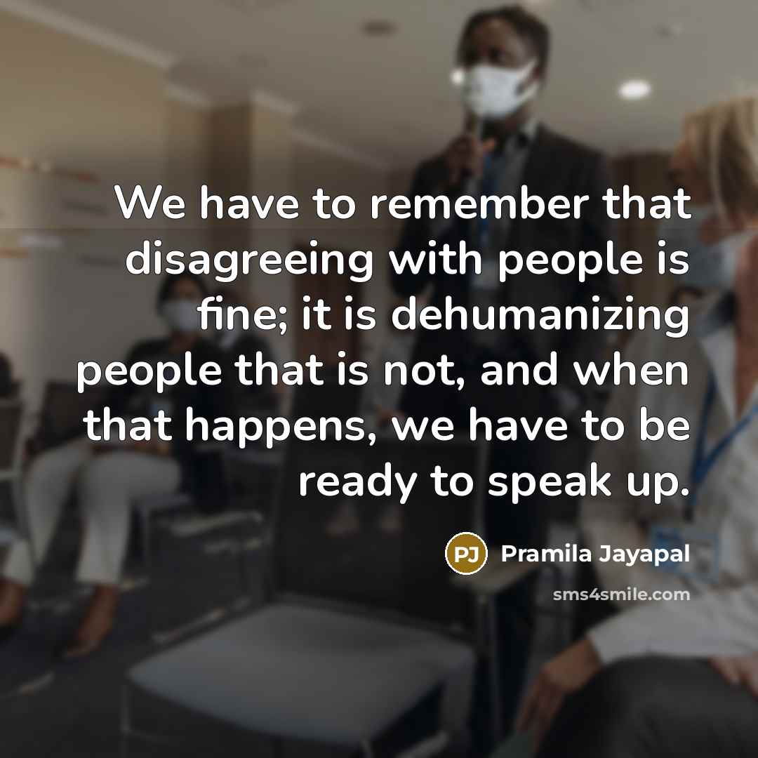 “We have to remember that disagreeing with people is fine; it is dehumanizing people that is not, and when that happens, we have to be ready to speak up.” quote by Pramila Jayapal