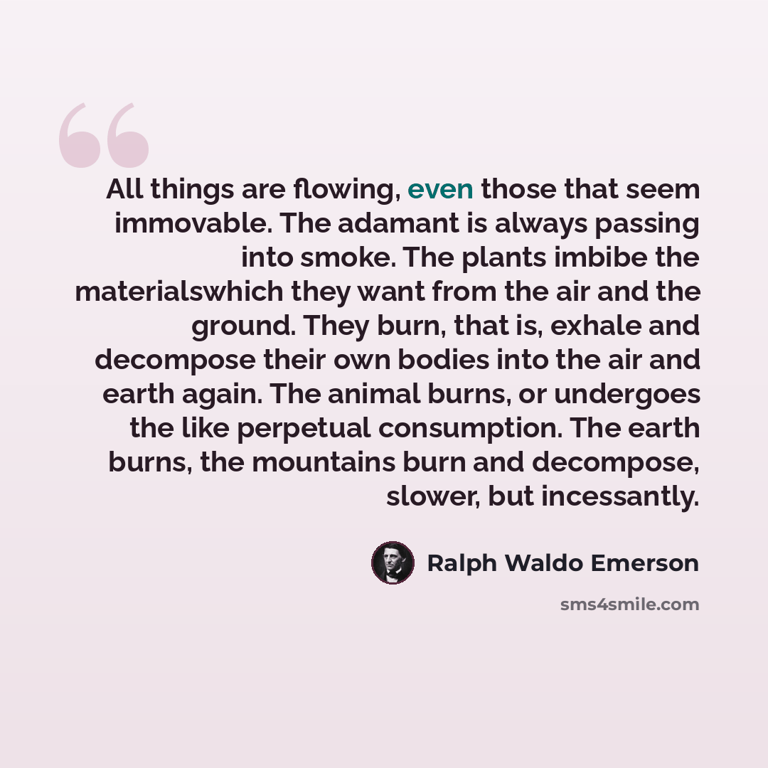“All things are flowing, even those that seem immovable. The adamant is always passing into smoke. The plants imbibe the materialswhich they want from the air and the ground. They burn, that is, exhale and decompose their own bodies into the air and earth again. The animal burns, or undergoes the…” quote by Ralph Waldo Emerson