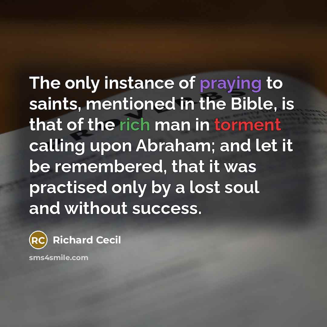 “The only instance of praying to saints, mentioned in the Bible, is that of the rich man in torment calling upon Abraham; and let it be remembered, that it was practised only by a lost soul and without success.” quote by Richard Cecil