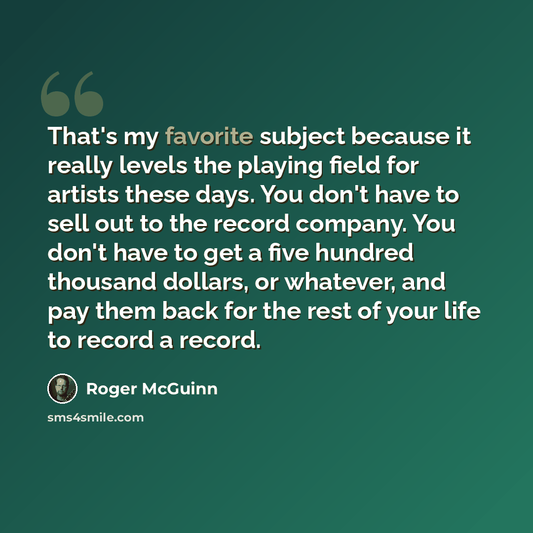 “That's my favorite subject because it really levels the playing field for artists these days. You don't have to sell out to the record company. You don't have to get a five hundred thousand dollars, or whatever, and pay them back for the rest of your life to record a record.” quote by Roger McGuinn