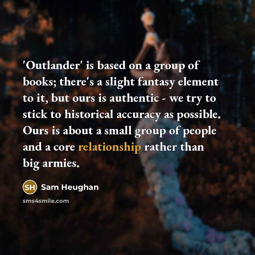 “'Outlander' is based on a group of books; there's a slight fantasy element to it, but ours is authentic - we try to stick to historical accuracy as possible. Ours is about a small group of people and a core relationship rather than big armies.” quote by Sam Heughan