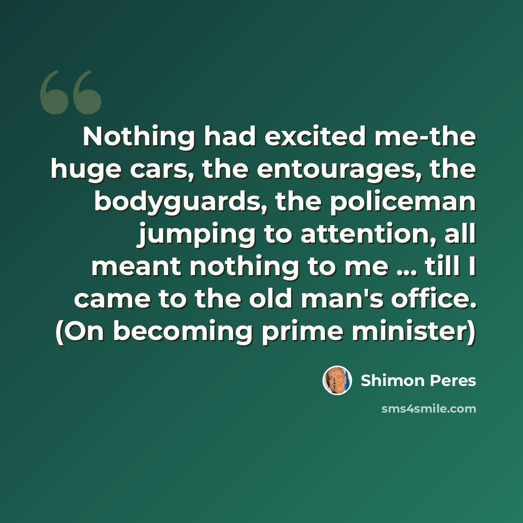 “Nothing had excited me-the huge cars, the entourages, the bodyguards, the policeman jumping to attention, all meant nothing to me ... till I came to the old man's office. (On becoming prime minister)” quote by Shimon Peres