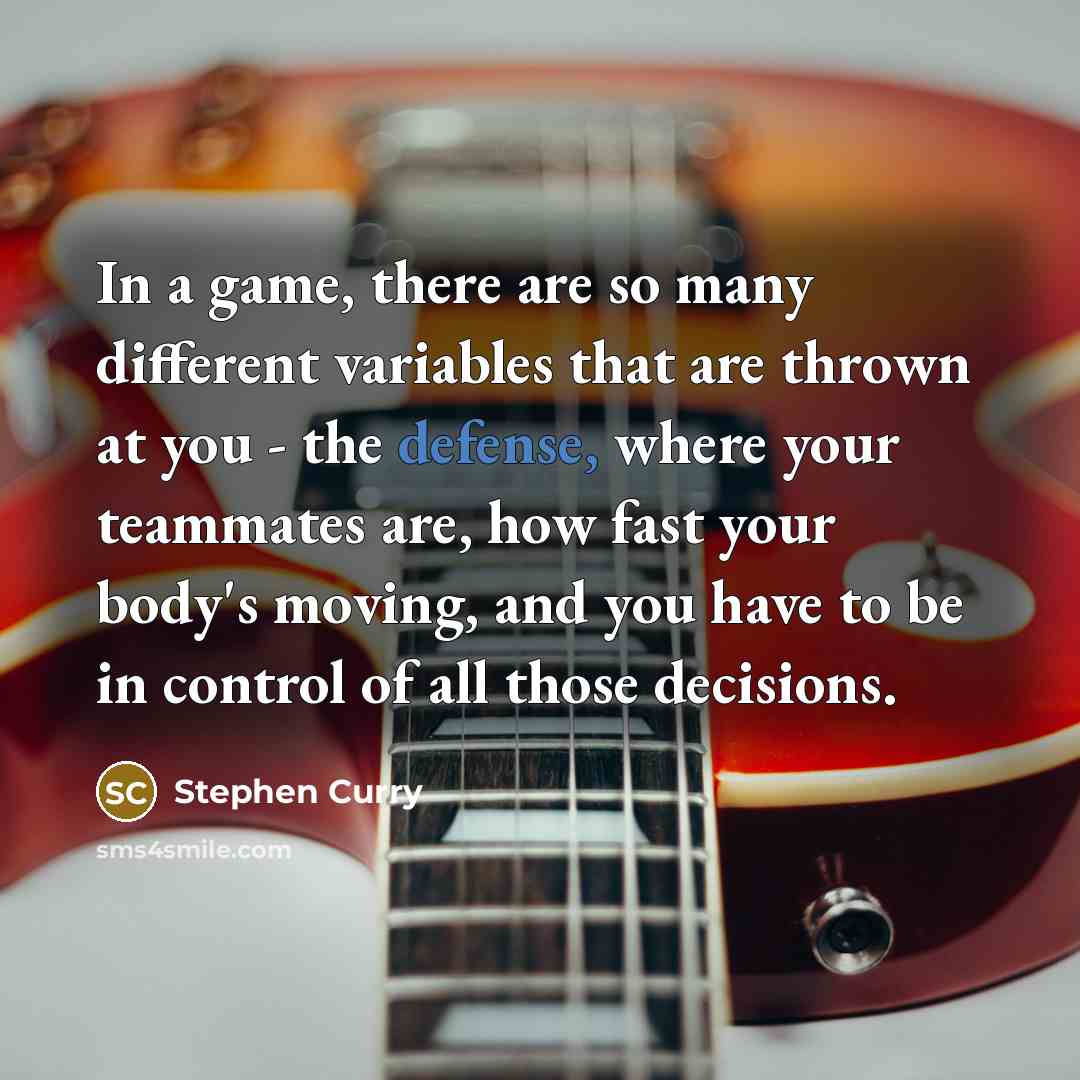 “In a game, there are so many different variables that are thrown at you - the defense, where your teammates are, how fast your body's moving, and you have to be in control of all those decisions.” quote by Stephen Curry