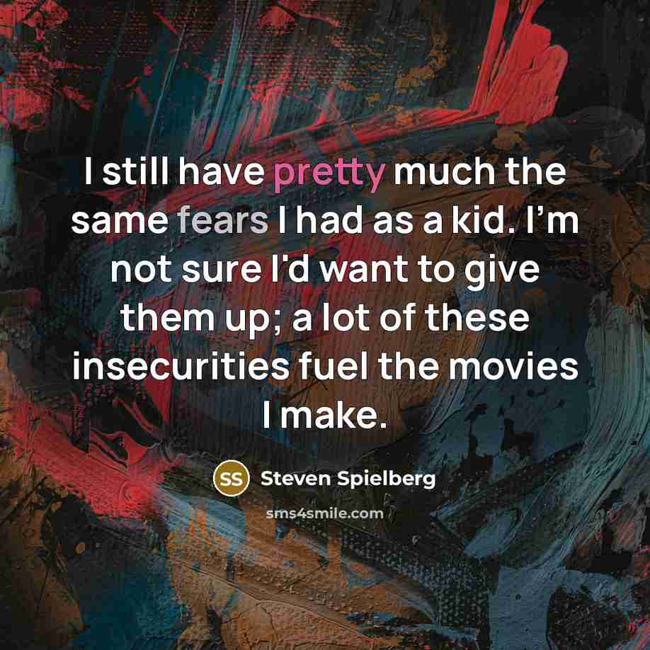 “I still have pretty much the same fears I had as a kid. I'm not sure I'd want to give them up; a lot of these insecurities fuel the movies I make.” quote by Steven Spielberg