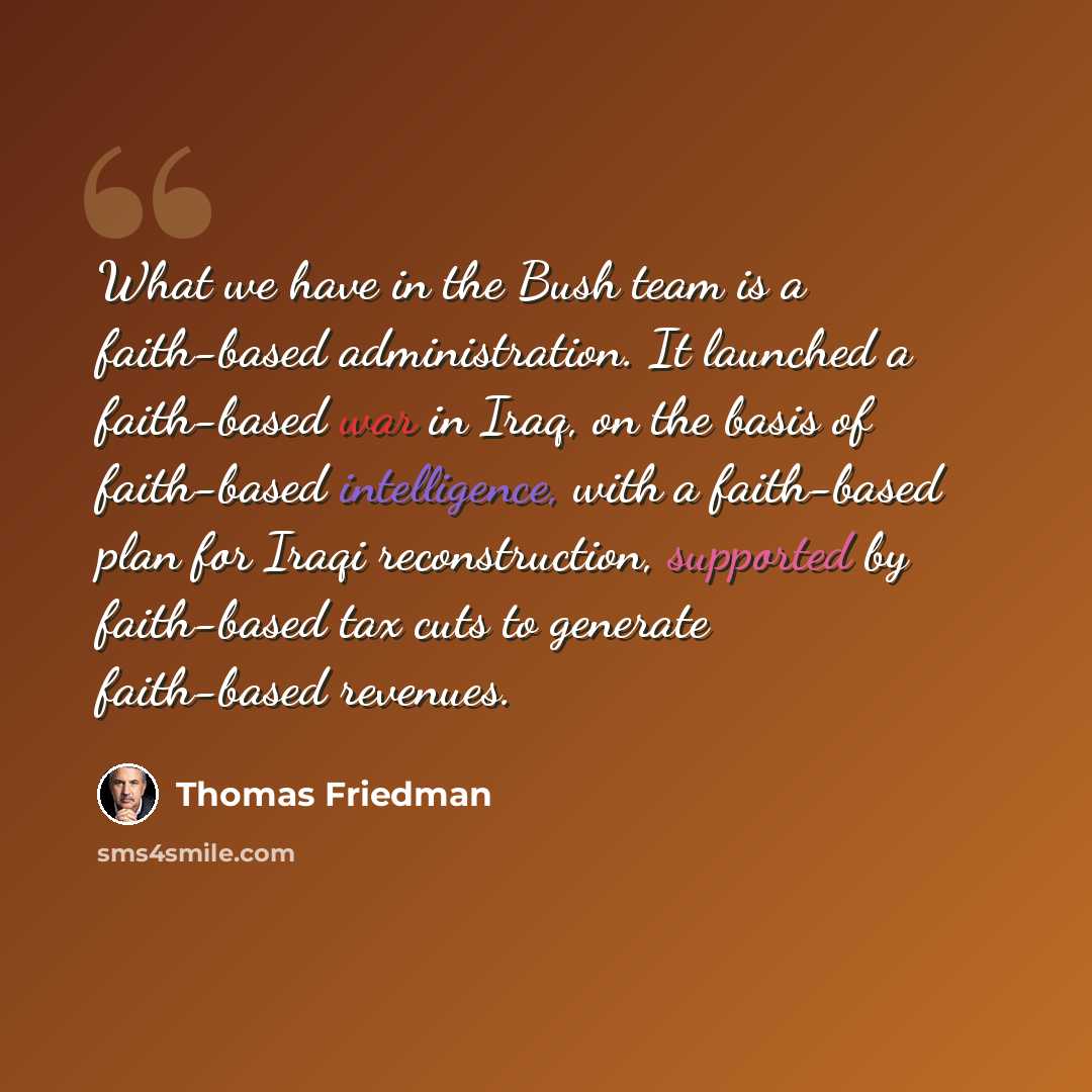 “What we have in the Bush team is a faith-based administration. It launched a faith-based war in Iraq, on the basis of faith-based intelligence, with a faith-based plan for Iraqi reconstruction, supported by faith-based tax cuts to generate faith-based revenues.” quote by Thomas Friedman