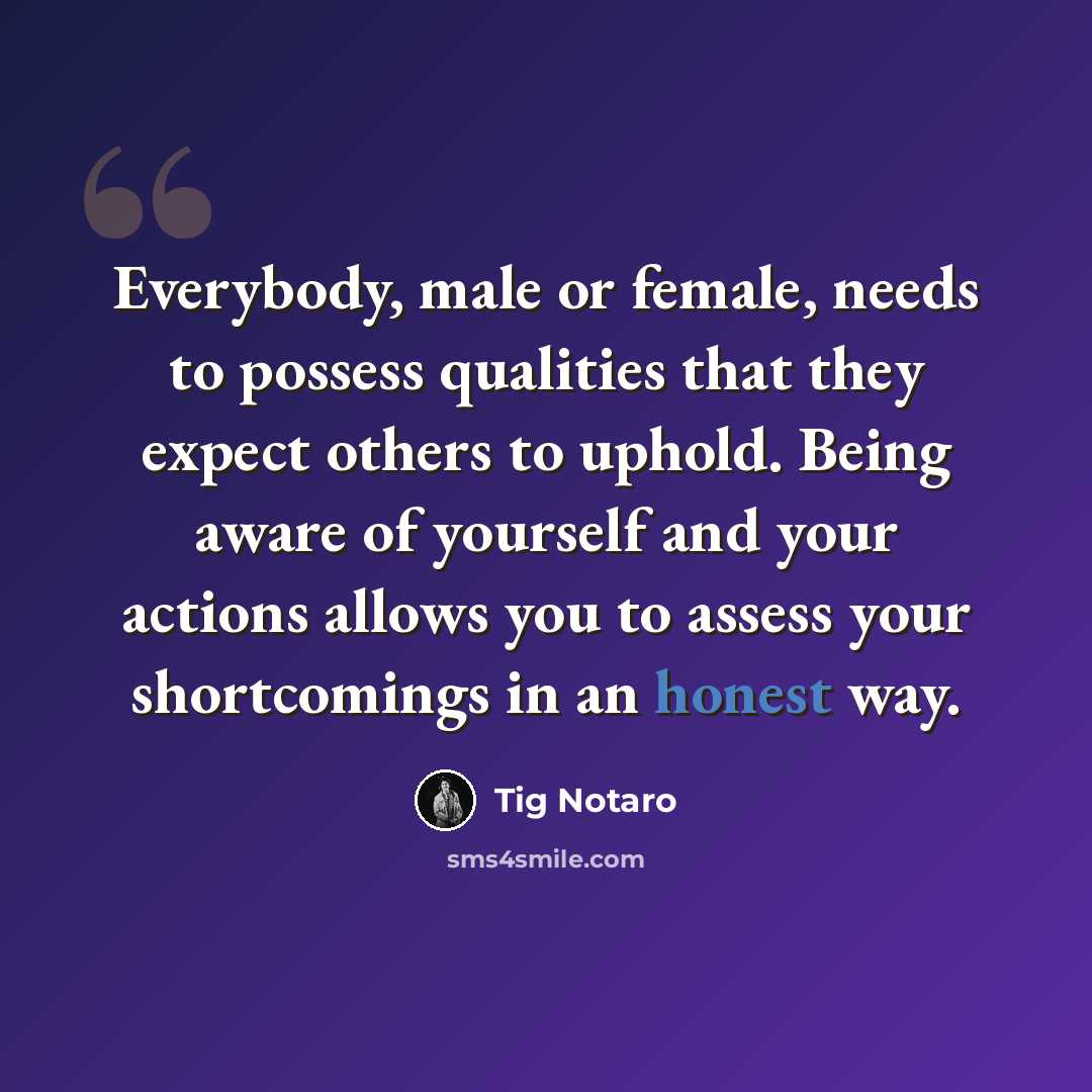 “Everybody, male or female, needs to possess qualities that they expect others to uphold. Being aware of yourself and your actions allows you to assess your shortcomings in an honest way.” quote by Tig Notaro