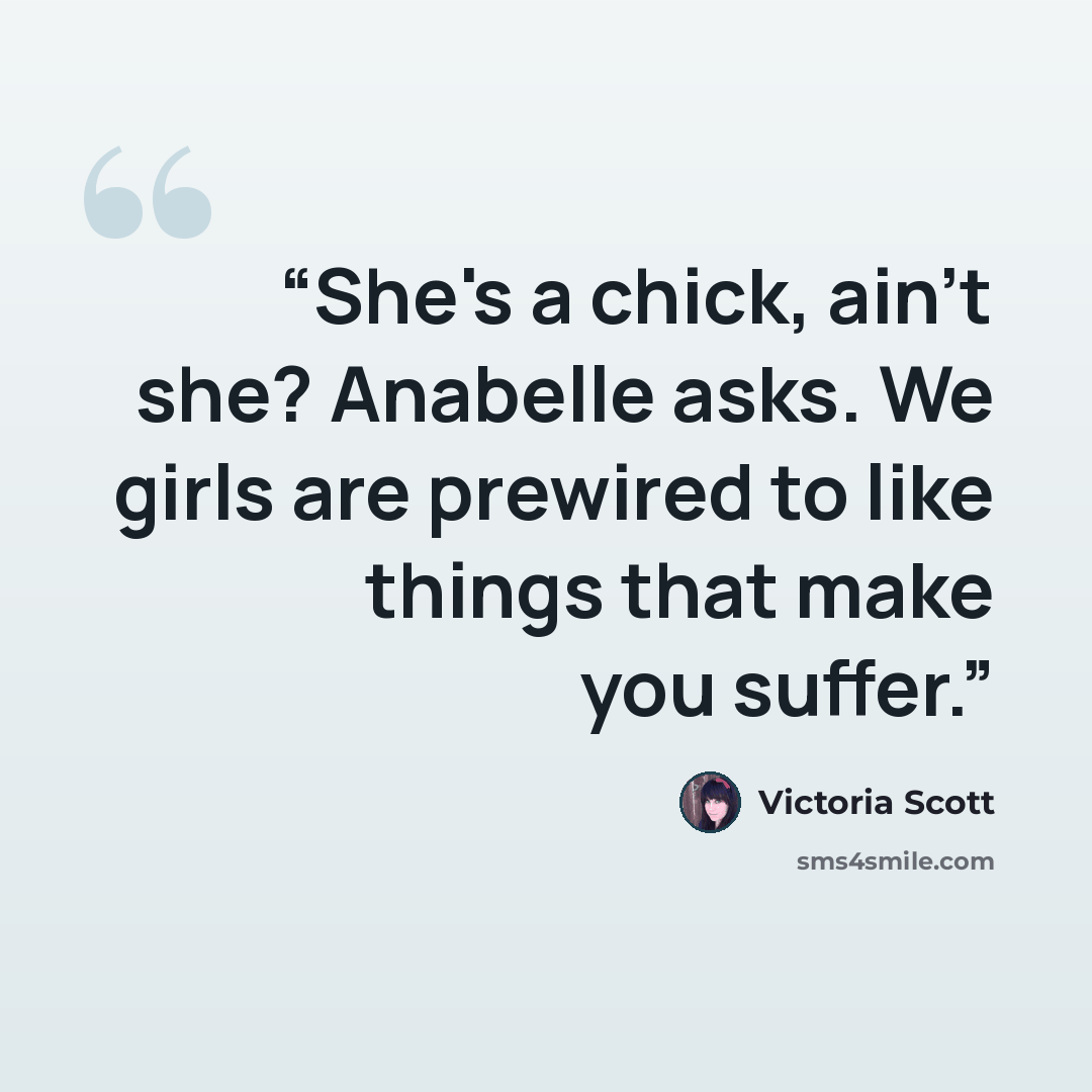 “She's a chick, ain't she? Anabelle asks. We girls are prewired to like things that make you suffer.” quote by Victoria Scott