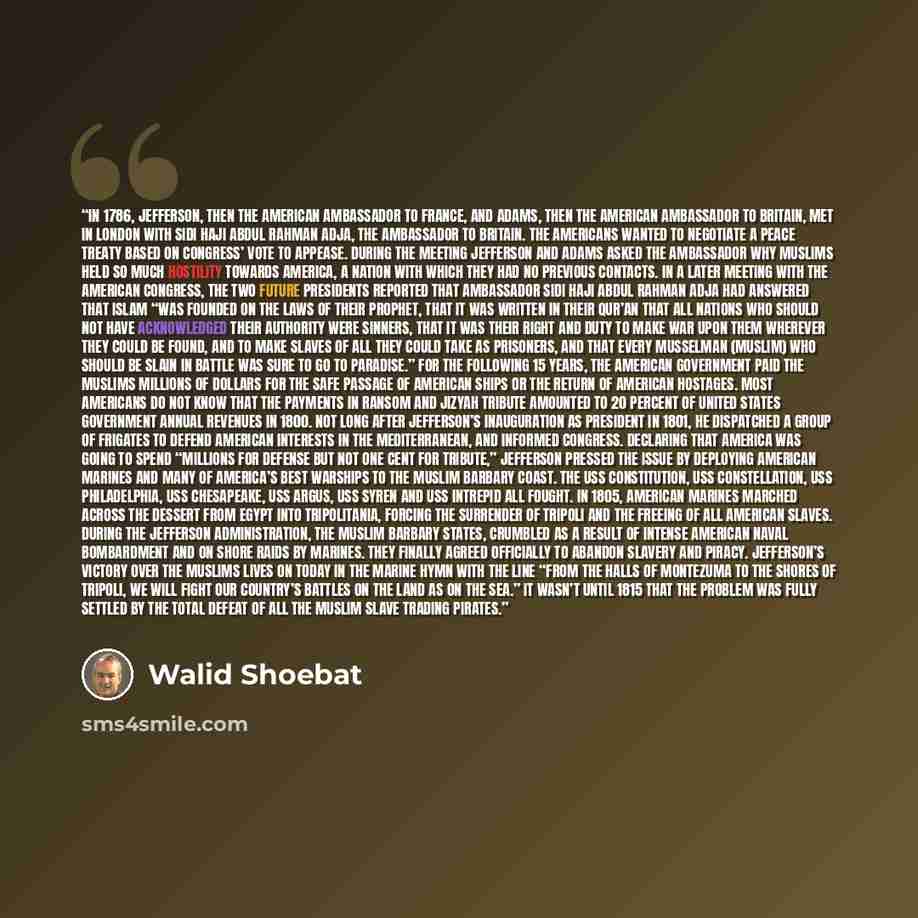 “In 1786, Jefferson, then the American ambassador to France, and Adams, then the American ambassador to Britain, met in London with Sidi Haji Abdul Rahman Adja, the ambassador to Britain. The Americans wanted to negotiate a peace treaty based on Congress’ vote to appease. During the meeting…” quote by Walid Shoebat