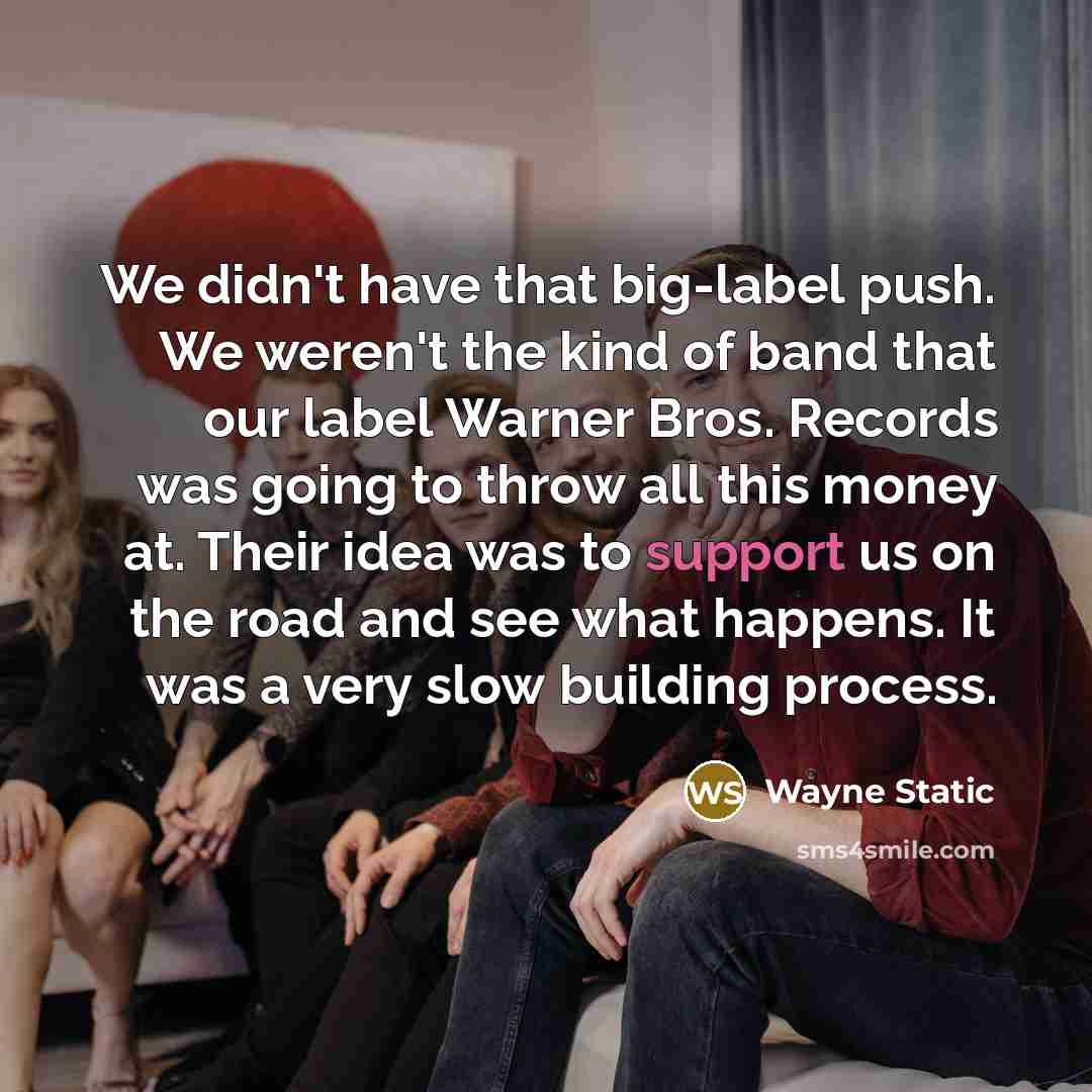 “We didn't have that big-label push. We weren't the kind of band that our label Warner Bros. Records was going to throw all this money at. Their idea was to support us on the road and see what happens. It was a very slow building process.” quote by Wayne Static