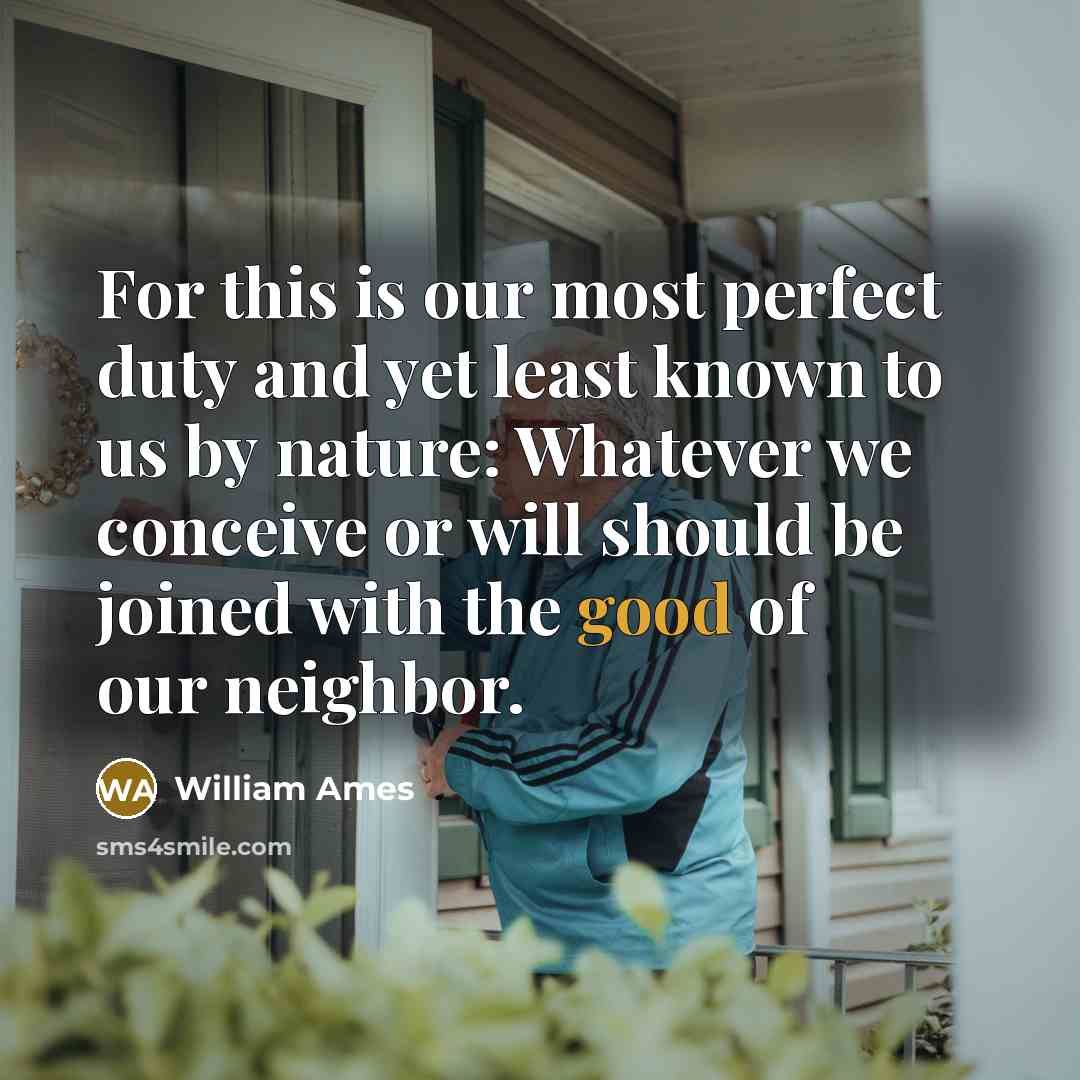 “For this is our most perfect duty and yet least known to us by nature: Whatever we conceive or will should be joined with the good of our neighbor.” quote by William Ames