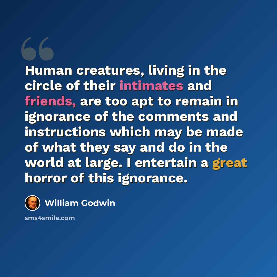 “Human creatures, living in the circle of their intimates and friends, are too apt to remain in ignorance of the comments and instructions which may be made of what they say and do in the world at large. I entertain a great horror of this ignorance.” quote by William Godwin