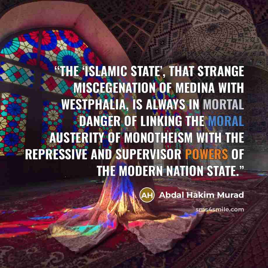 “The ‘Islamic State’, that strange miscegenation of Medina with Westphalia, is always in mortal danger of linking the moral austerity of monotheism with the repressive and supervisor powers of the modern nation state.” quote by Abdal Hakim Murad