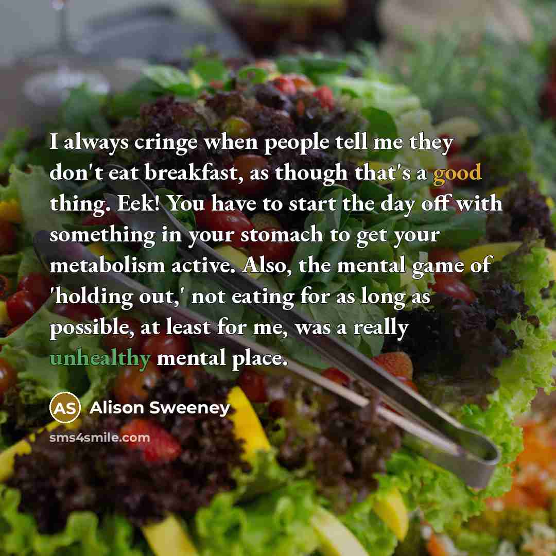 “I always cringe when people tell me they don't eat breakfast, as though that's a good thing. Eek! You have to start the day off with something in your stomach to get your metabolism active. Also, the mental game of 'holding out,' not eating for as long as possible, at least for me, was a really…” quote by Alison Sweeney