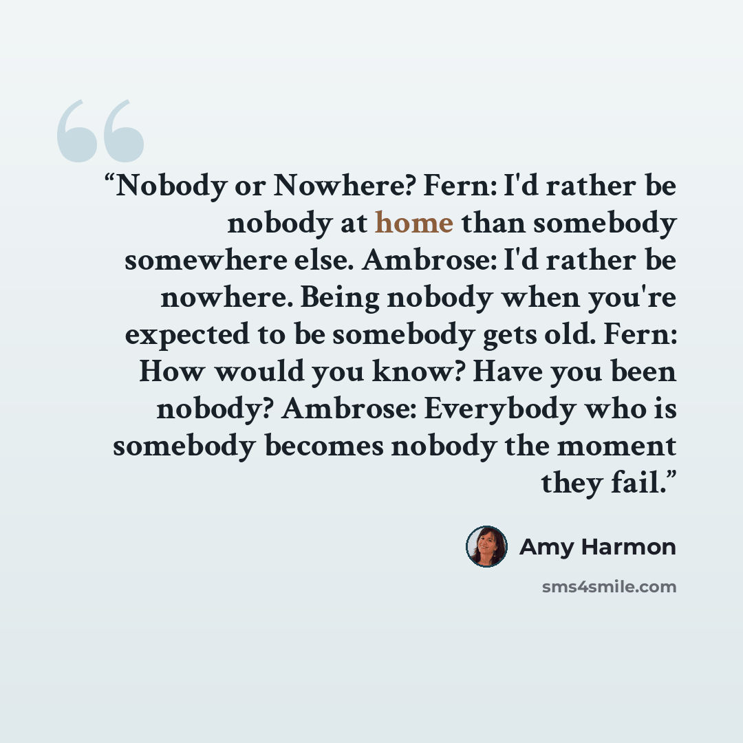 “Nobody or Nowhere? Fern: I'd rather be nobody at home than somebody somewhere else. Ambrose: I'd rather be nowhere. Being nobody when you're expected to be somebody gets old. Fern: How would you know? Have you been nobody? Ambrose: Everybody who is somebody becomes nobody the moment they fail.” quote by Amy Harmon