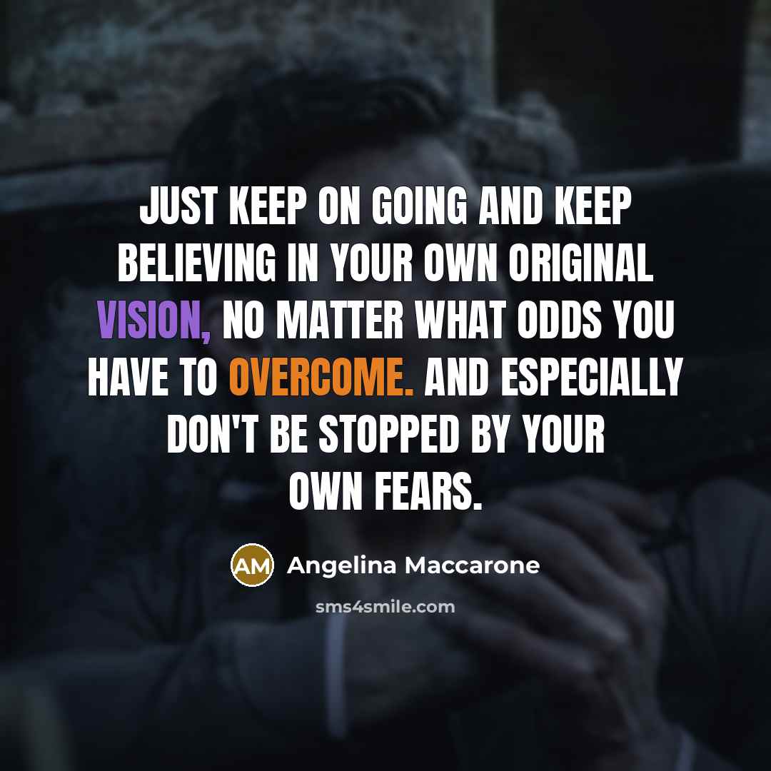 “Just keep on going and keep believing in your own original vision, no matter what odds you have to overcome. And especially don't be stopped by your own fears.” quote by Angelina Maccarone