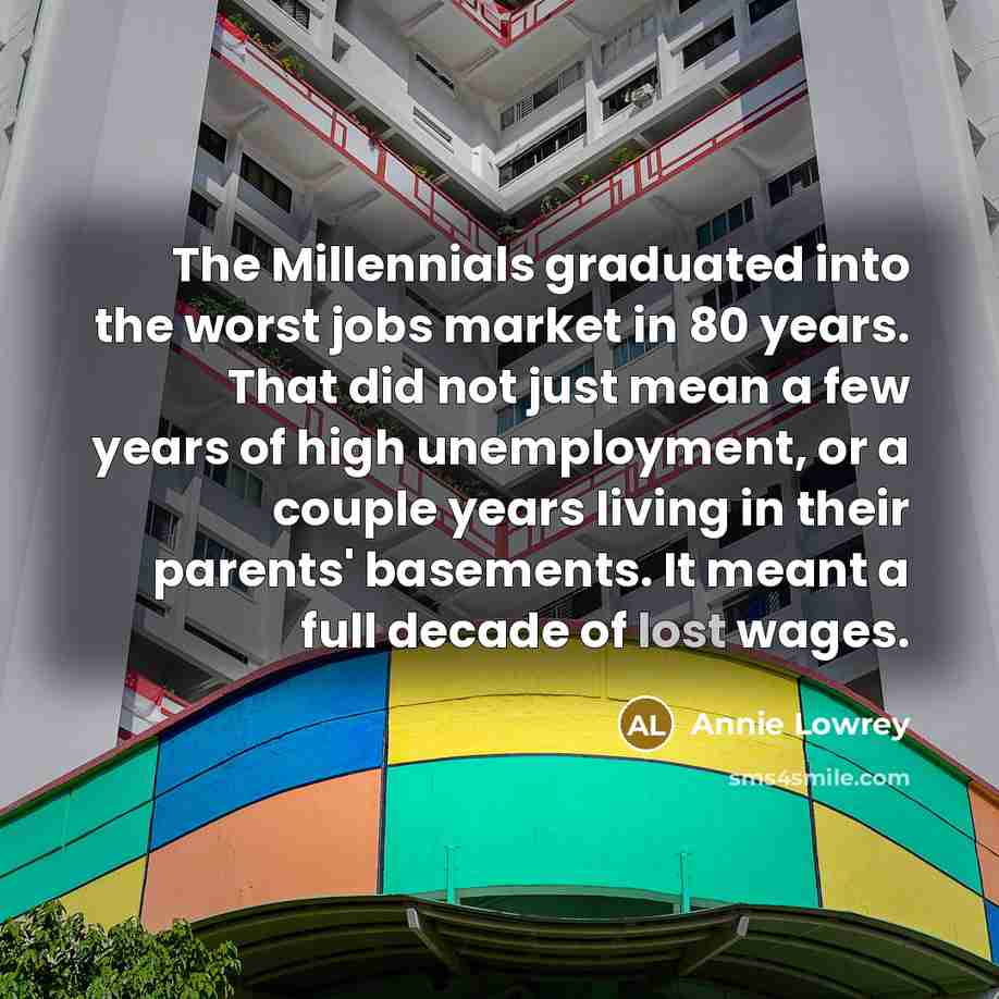 “The Millennials graduated into the worst jobs market in 80 years. That did not just mean a few years of high unemployment, or a couple years living in their parents' basements. It meant a full decade of lost wages.” quote by Annie Lowrey