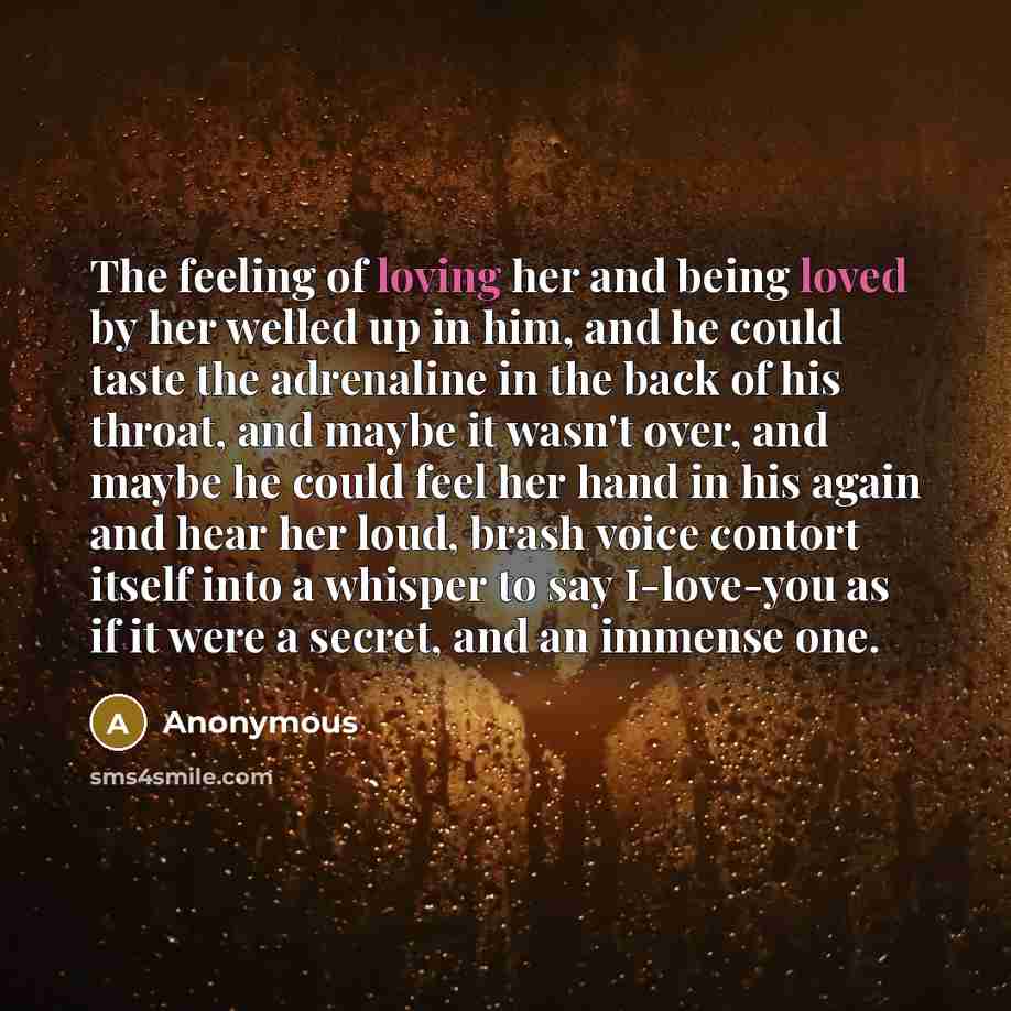 “The feeling of loving her and being loved by her welled up in him, and he could taste the adrenaline in the back of his throat, and maybe it wasn't over, and maybe he could feel her hand in his again and hear her loud, brash voice contort itself into a whisper to say I-love-you as if it were a…” quote by Anonymous