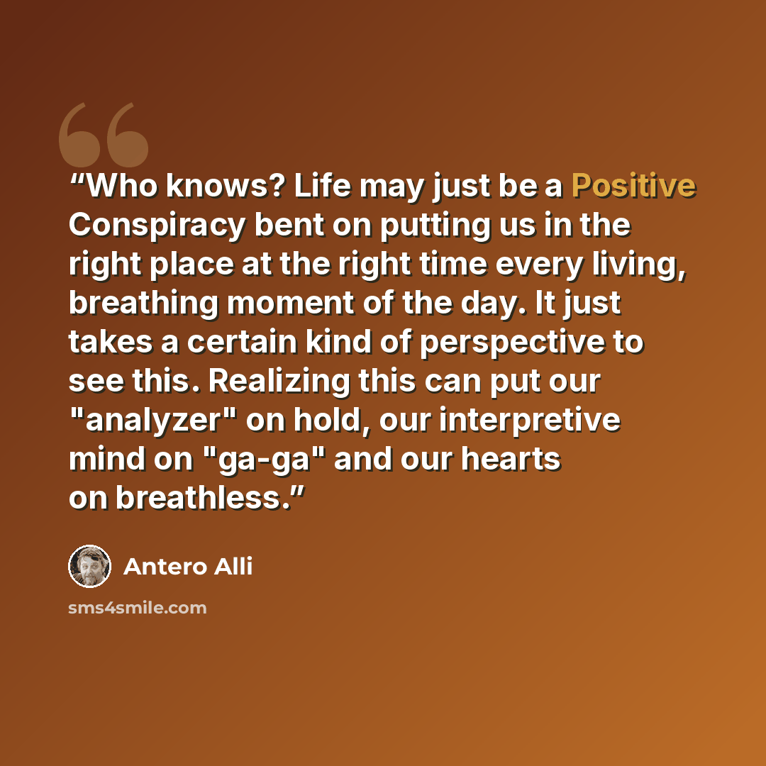 “Who knows? Life may just be a Positive Conspiracy bent on putting us in the right place at the right time every living, breathing moment of the day. It just takes a certain kind of perspective to see this. Realizing this can put our "analyzer" on hold, our interpretive mind on "ga-ga" and our…” quote by Antero Alli