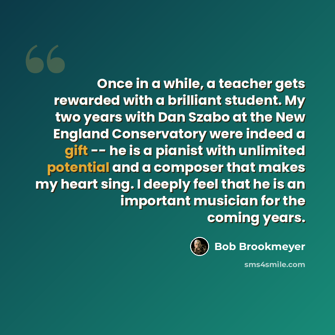 “Once in a while, a teacher gets rewarded with a brilliant student. My two years with Dan Szabo at the New England Conservatory were indeed a gift -- he is a pianist with unlimited potential and a composer that makes my heart sing. I deeply feel that he is an important musician for the coming years.” quote by Bob Brookmeyer