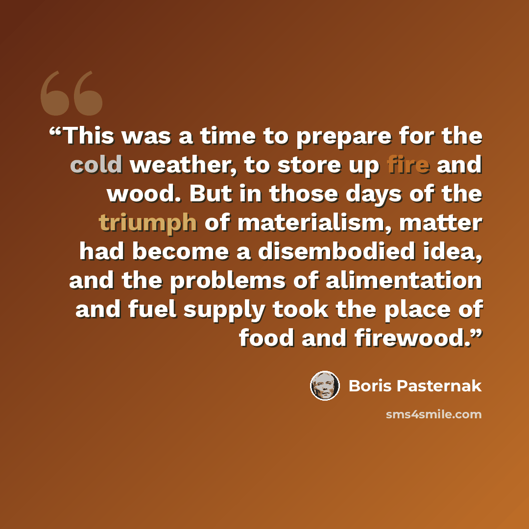 “This was a time to prepare for the cold weather, to store up fire and wood. But in those days of the triumph of materialism, matter had become a disembodied idea, and the problems of alimentation and fuel supply took the place of food and firewood.” quote by Boris Pasternak
