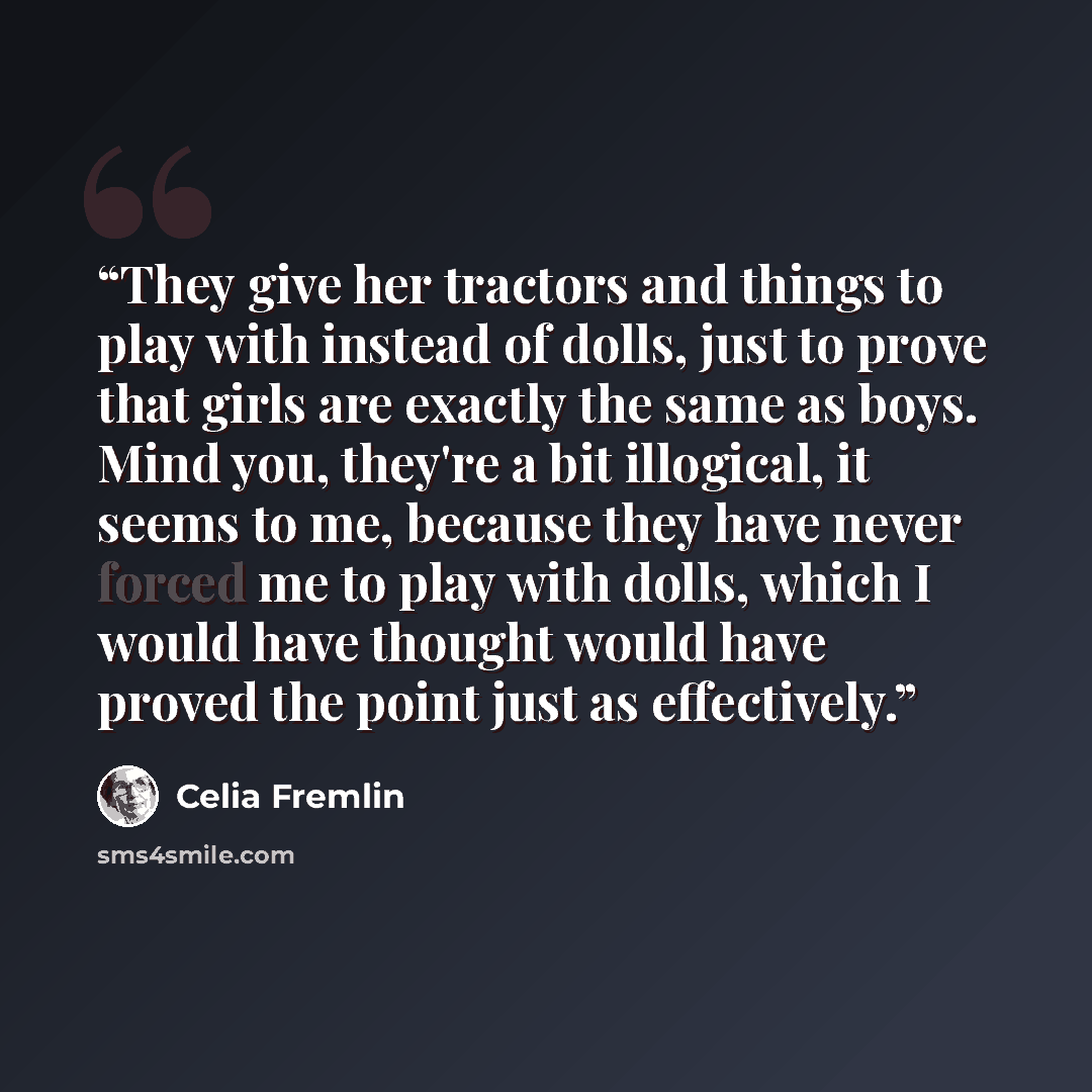 “They give her tractors and things to play with instead of dolls, just to prove that girls are exactly the same as boys. Mind you, they're a bit illogical, it seems to me, because they have never forced me to play with dolls, which I would have thought would have proved the point just as effectively.” quote by Celia Fremlin