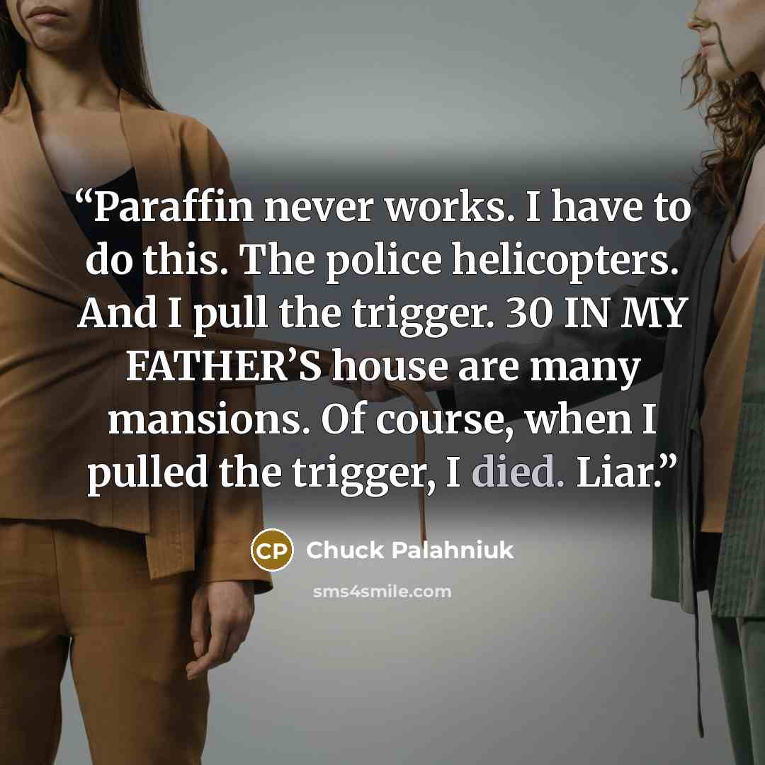 “Paraffin never works. I have to do this. The police helicopters. And I pull the trigger. 30 IN MY FATHER’S house are many mansions. Of course, when I pulled the trigger, I died. Liar.” quote by Chuck Palahniuk