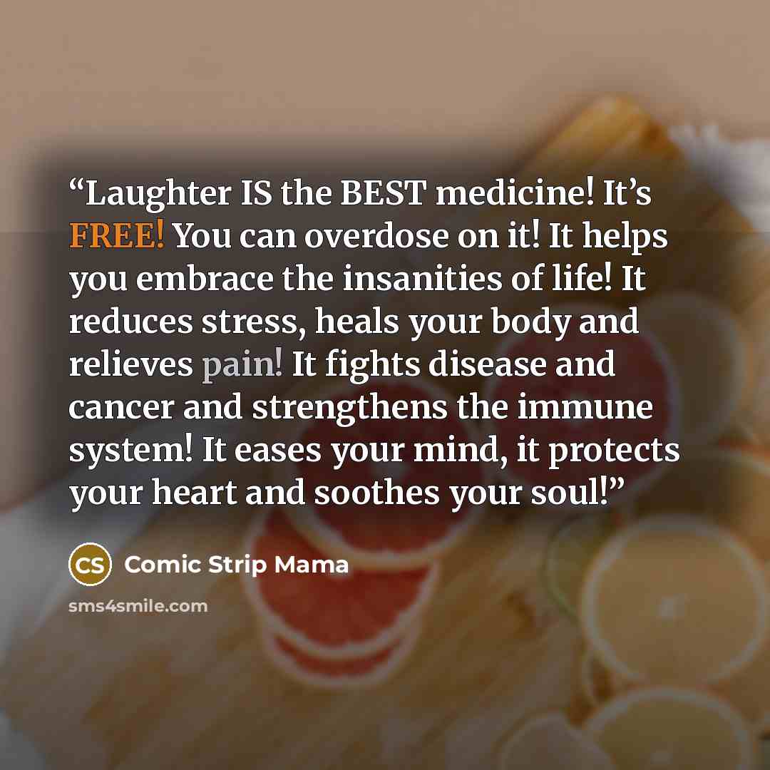 “Laughter IS the BEST medicine! It’s FREE! You can overdose on it! It helps you embrace the insanities of life! It reduces stress, heals your body and relieves pain! It fights disease and cancer and strengthens the immune system! It eases your mind, it protects your heart and soothes your soul!” quote by Comic Strip Mama