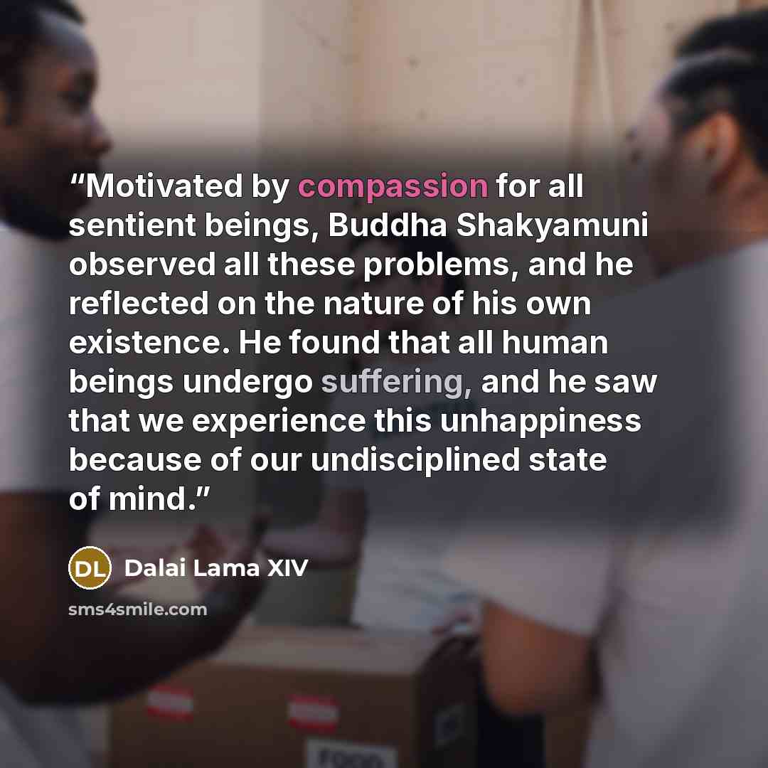 “Motivated by compassion for all sentient beings, Buddha Shakyamuni observed all these problems, and he reflected on the nature of his own existence. He found that all human beings undergo suffering, and he saw that we experience this unhappiness because of our undisciplined state of mind.” quote by Dalai Lama XIV