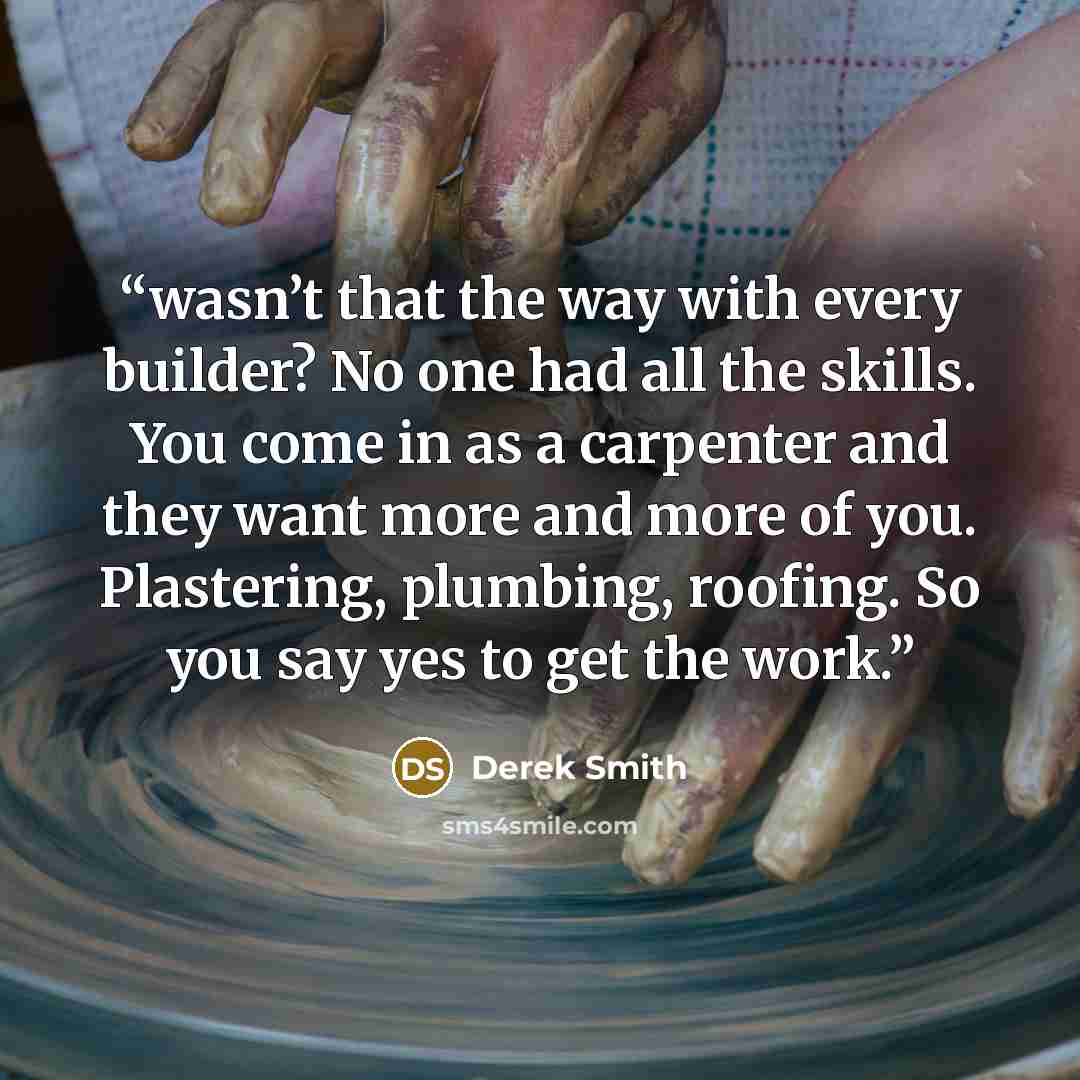 “wasn’t that the way with every builder? No one had all the skills. You come in as a carpenter and they want more and more of you. Plastering, plumbing, roofing. So you say yes to get the work.” quote by Derek Smith