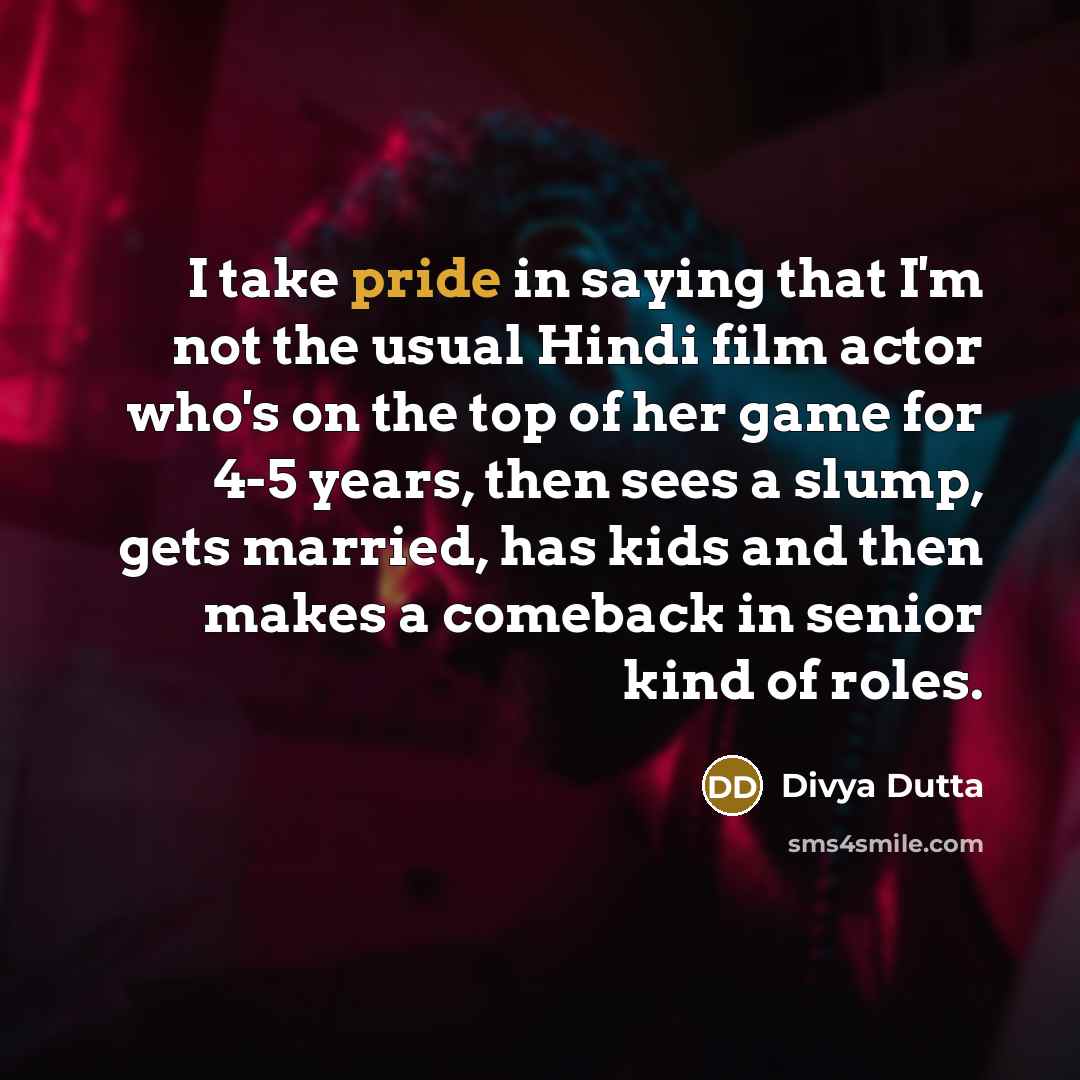 “I take pride in saying that I'm not the usual Hindi film actor who's on the top of her game for 4-5 years, then sees a slump, gets married, has kids and then makes a comeback in senior kind of roles.” quote by Divya Dutta