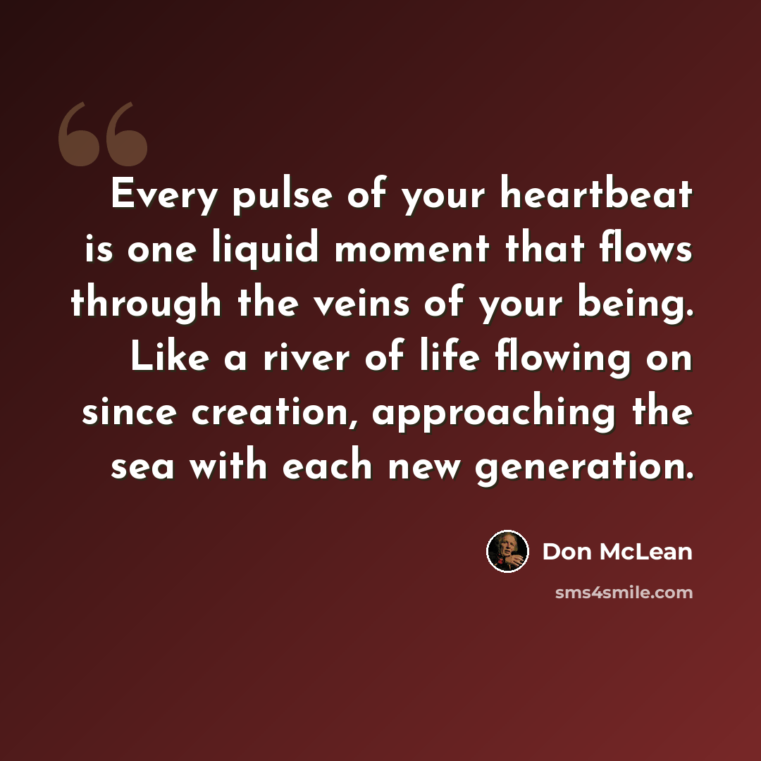 “Every pulse of your heartbeat is one liquid moment that flows through the veins of your being. Like a river of life flowing on since creation, approaching the sea with each new generation.” quote by Don McLean