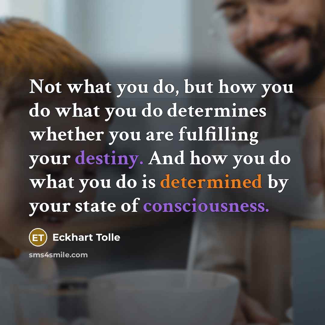 “Not what you do, but how you do what you do determines whether you are fulfilling your destiny. And how you do what you do is determined by your state of consciousness.” quote by Eckhart Tolle