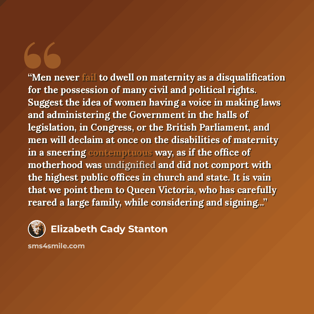 “Men never fail to dwell on maternity as a disqualification for the possession of many civil and political rights. Suggest the idea of women having a voice in making laws and administering the Government in the halls of legislation, in Congress, or the British Parliament, and men will declaim at…” quote by Elizabeth Cady Stanton