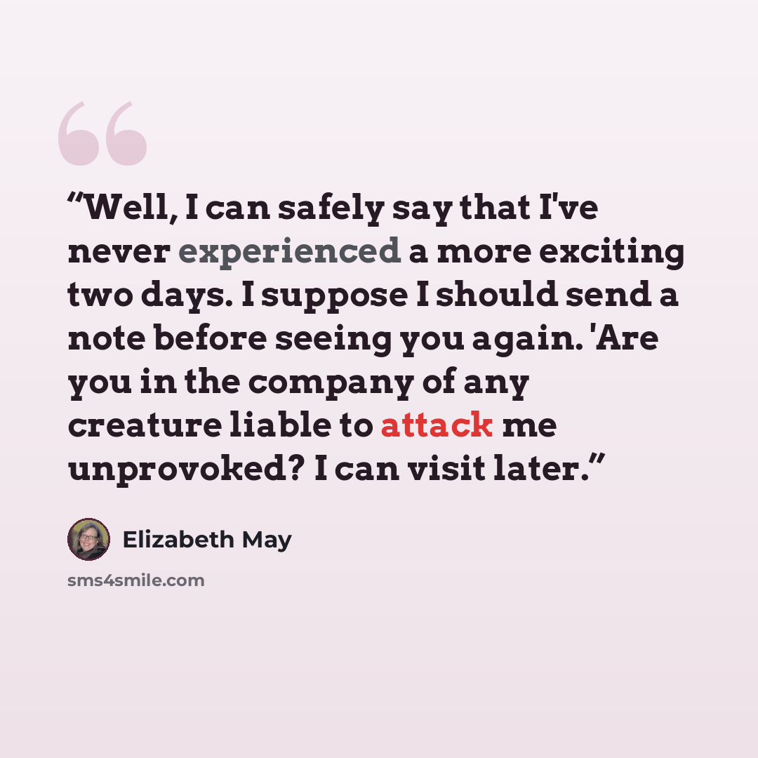 “Well, I can safely say that I've never experienced a more exciting two days. I suppose I should send a note before seeing you again. 'Are you in the company of any creature liable to attack me unprovoked? I can visit later.” quote by Elizabeth May
