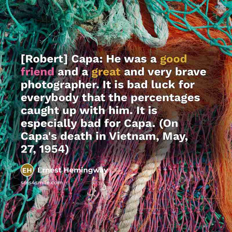 “[Robert] Capa: He was a good friend and a great and very brave photographer. It is bad luck for everybody that the percentages caught up with him. It is especially bad for Capa. (On Capa's death in Vietnam, May, 27, 1954)” quote by Ernest Hemingway