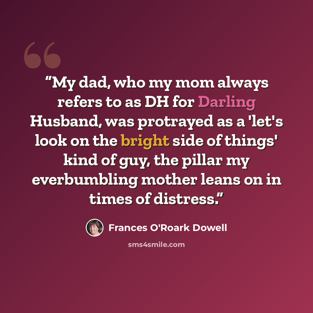“My dad, who my mom always refers to as DH for Darling Husband, was protrayed as a 'let's look on the bright side of things' kind of guy, the pillar my everbumbling mother leans on in times of distress.” quote by Frances O'Roark Dowell
