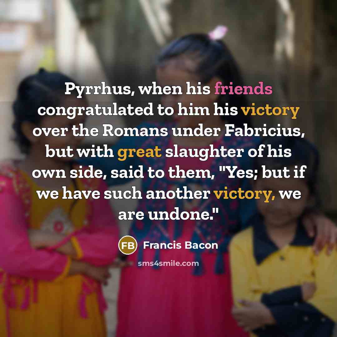“Pyrrhus, when his friends congratulated to him his victory over the Romans under Fabricius, but with great slaughter of his own side, said to them, "Yes; but if we have such another victory, we are undone."” quote by Francis Bacon