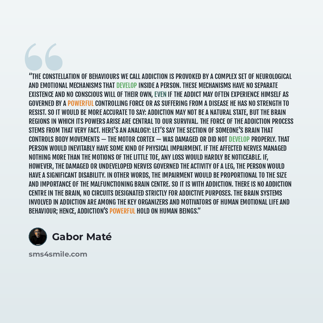 “The constellation of behaviours we call addiction is provoked by a complex set of neurological and emotional mechanisms that develop inside a person. These mechanisms have no separate existence and no conscious will of their own, even if the addict may often experience himself as governed by a…” quote by Gabor Maté