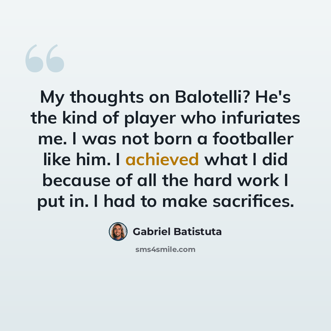 “My thoughts on Balotelli? He's the kind of player who infuriates me. I was not born a footballer like him. I achieved what I did because of all the hard work I put in. I had to make sacrifices.” quote by Gabriel Batistuta